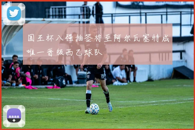 国王杯八强抽签将至阿尔瓦塞特成唯一晋级西乙球队